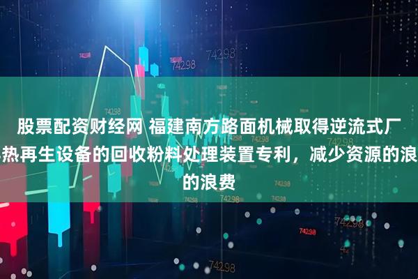 股票配资财经网 福建南方路面机械取得逆流式厂拌热再生设备的回收粉料处理装置专利，减少资源的浪费