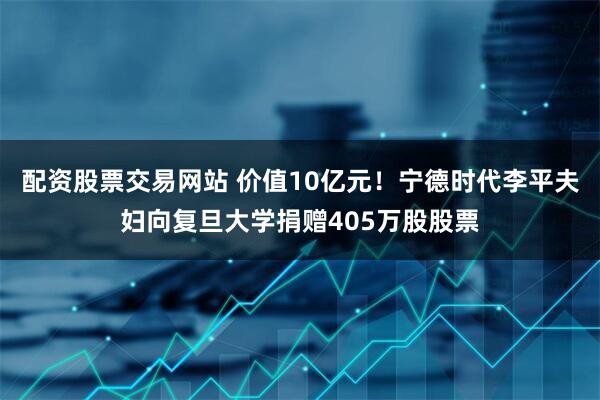 配资股票交易网站 价值10亿元！宁德时代李平夫妇向复旦大学捐赠405万股股票