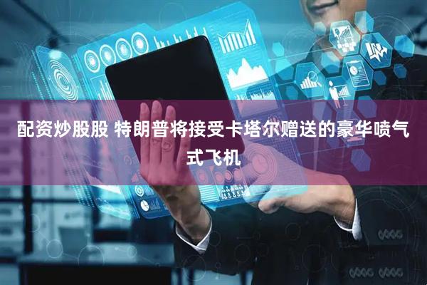 配资炒股股 特朗普将接受卡塔尔赠送的豪华喷气式飞机