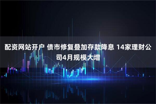 配资网站开户 债市修复叠加存款降息 14家理财公司4月规模大增