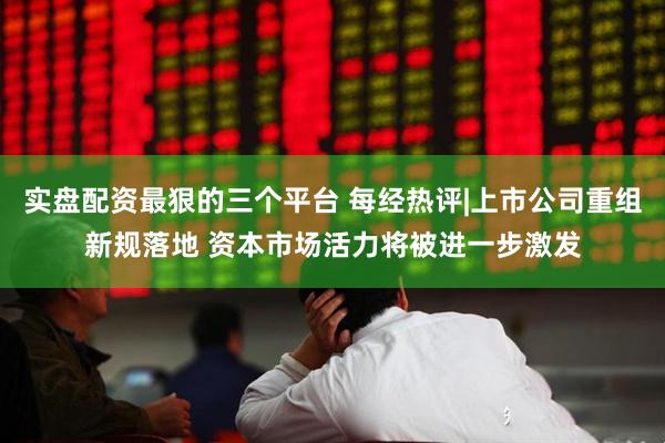 实盘配资最狠的三个平台 每经热评|上市公司重组新规落地 资本市场活力将被进一步激发