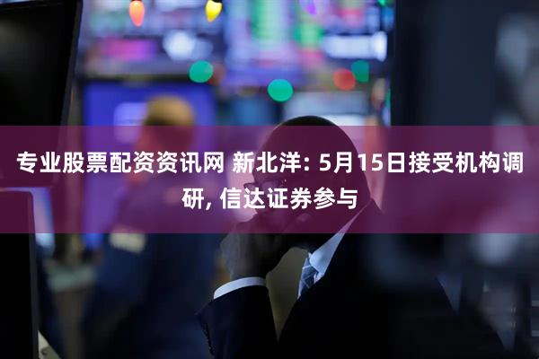 专业股票配资资讯网 新北洋: 5月15日接受机构调研, 信达证券参与