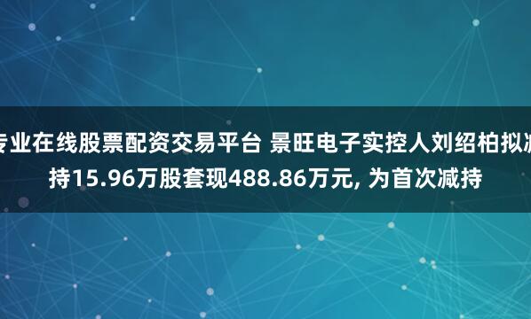 专业在线股票配资交易平台 景旺电子实控人刘绍柏拟减持15.96万股套现488.86万元, 为首次减持
