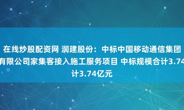 在线炒股配资网 润建股份：中标中国移动通信集团广东有限公司家集客接入施工服务项目 中标规模合计3.74亿元