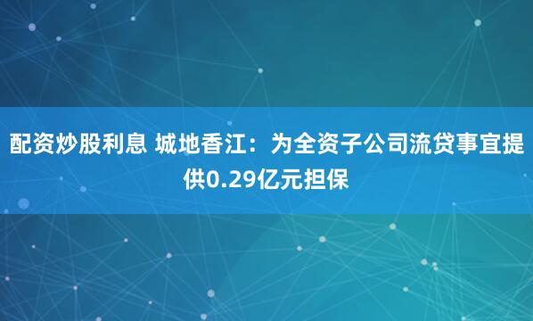 配资炒股利息 城地香江：为全资子公司流贷事宜提供0.29亿元担保