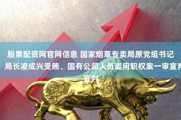 股票配资网官网信息 国家烟草专卖局原党组书记、局长凌成兴受贿、国有公司人员滥用职权案一审宣判