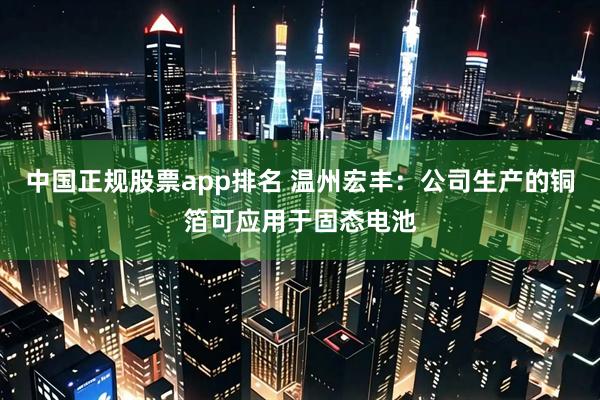 中国正规股票app排名 温州宏丰：公司生产的铜箔可应用于固态电池