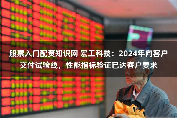 股票入门配资知识网 宏工科技：2024年向客户交付试验线，性能指标验证已达客户要求