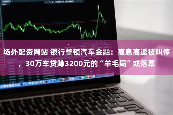 场外配资网站 银行整顿汽车金融：高息高返被叫停，30万车贷赚3200元的“羊毛局”或落幕