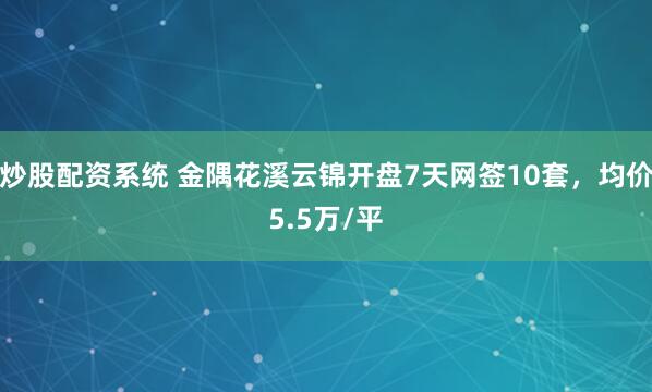 炒股配资系统 金隅花溪云锦开盘7天网签10套，均价5.5万/平