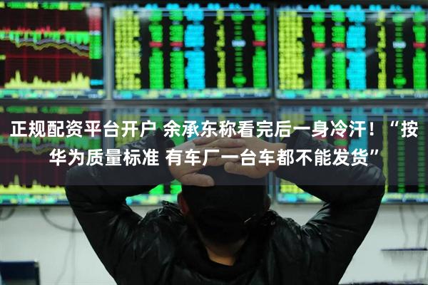 正规配资平台开户 余承东称看完后一身冷汗！“按华为质量标准 有车厂一台车都不能发货”