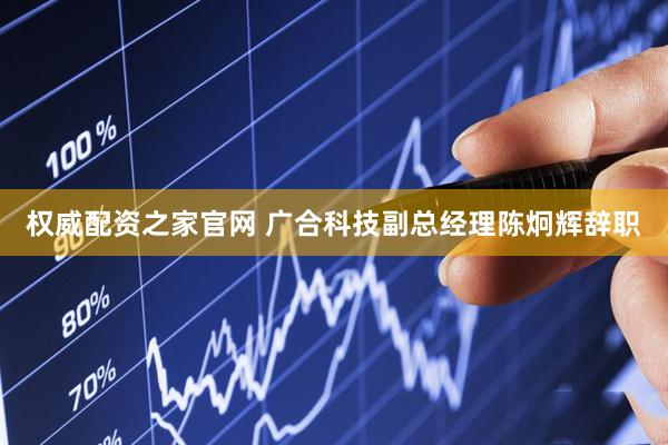 权威配资之家官网 广合科技副总经理陈炯辉辞职