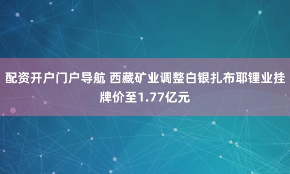 配资开户门户导航 西藏矿业调整白银扎布耶锂业挂牌价至1.77亿元