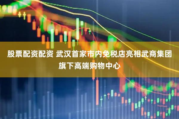 股票配资配资 武汉首家市内免税店亮相武商集团旗下高端购物中心