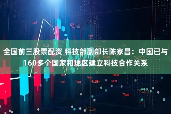 全国前三股票配资 科技部副部长陈家昌：中国已与160多个国家和地区建立科技合作关系