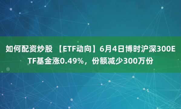 如何配资炒股 【ETF动向】6月4日博时沪深300ETF基金涨0.49%，份额减少300万份