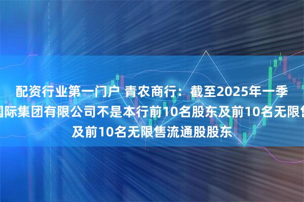 配资行业第一门户 青农商行：截至2025年一季度末，巴龙国际集团有限公司不是本行前10名股东及前10名无限售流通股股东