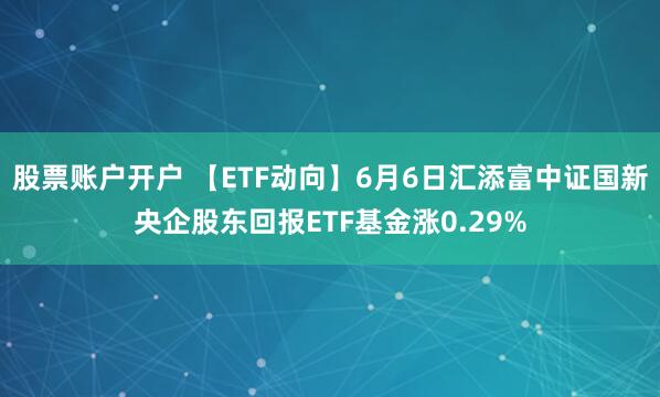 股票账户开户 【ETF动向】6月6日汇添富中证国新央企股东回报ETF基金涨0.29%