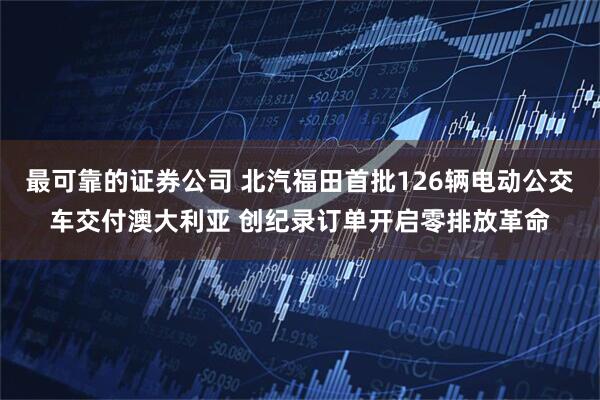 最可靠的证券公司 北汽福田首批126辆电动公交车交付澳大利亚 创纪录订单开启零排放革命