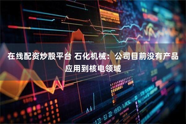 在线配资炒股平台 石化机械：公司目前没有产品应用到核电领域