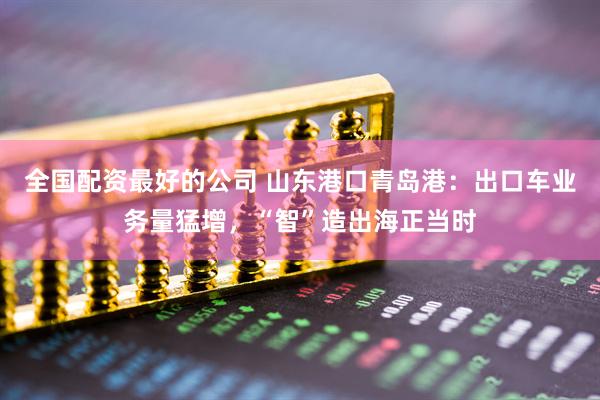 全国配资最好的公司 山东港口青岛港：出口车业务量猛增，“智”造出海正当时