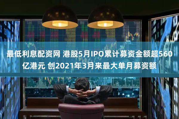最低利息配资网 港股5月IPO累计募资金额超560亿港元 创2021年3月来最大单月募资额