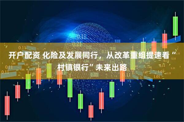 开户配资 化险及发展同行，从改革重组提速看“村镇银行”未来出路