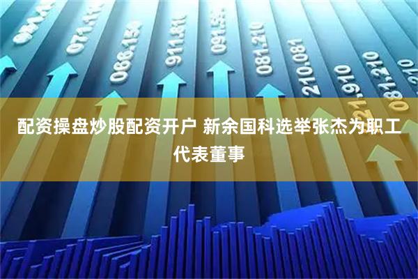 配资操盘炒股配资开户 新余国科选举张杰为职工代表董事