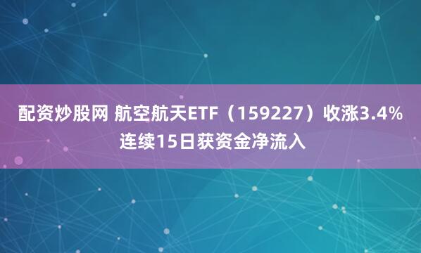 配资炒股网 航空航天ETF（159227）收涨3.4% 连续15日获资金净流入