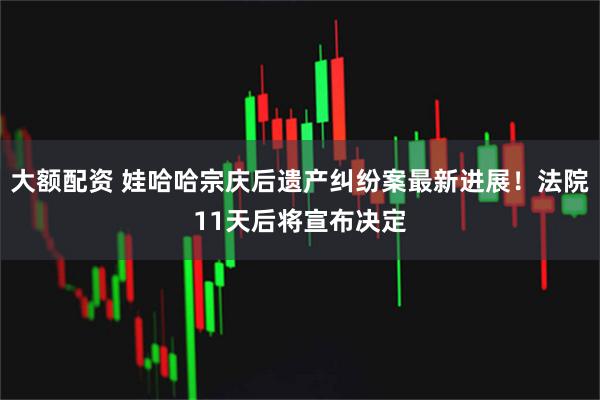 大额配资 娃哈哈宗庆后遗产纠纷案最新进展！法院11天后将宣布决定