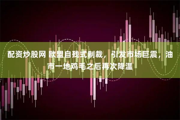 配资炒股网 欧盟自残式制裁，引发市场巨震，油市一地鸡毛之后再次降温