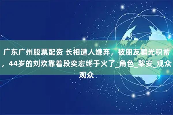 广东广州股票配资 长相遭人嫌弃，被朋友骗光积蓄，44岁的刘欢靠着段奕宏终于火了_角色_黎安_观众