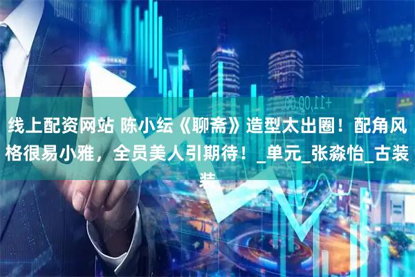线上配资网站 陈小纭《聊斋》造型太出圈！配角风格很易小雅，全员美人引期待！_单元_张淼怡_古装