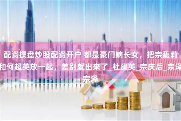 配资操盘炒股配资开户 都是豪门嫡长女，把宗馥莉和何超英放一起，差别就出来了_杜建英_宗庆后_宗泽