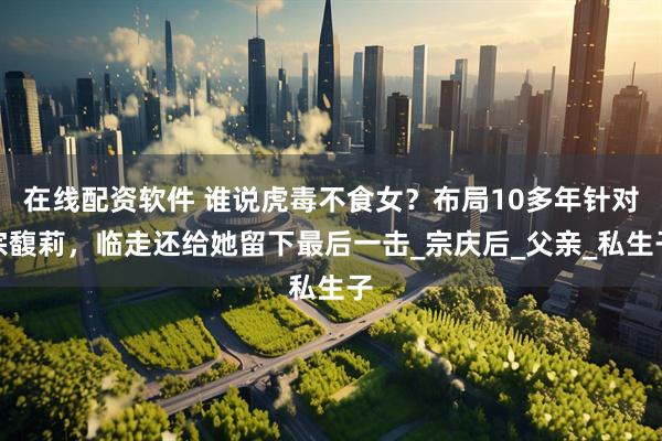在线配资软件 谁说虎毒不食女？布局10多年针对宗馥莉，临走还给她留下最后一击_宗庆后_父亲_私生子