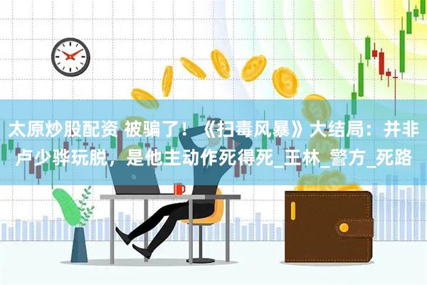 太原炒股配资 被骗了！《扫毒风暴》大结局：并非卢少骅玩脱，是他主动作死得死_王林_警方_死路