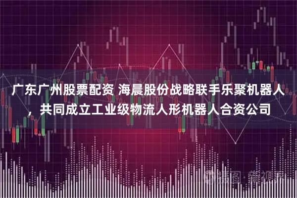 广东广州股票配资 海晨股份战略联手乐聚机器人，共同成立工业级物流人形机器人合资公司