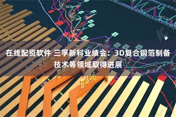 在线配资软件 三孚新科业绩会：3D复合铜箔制备技术等领域取得进展