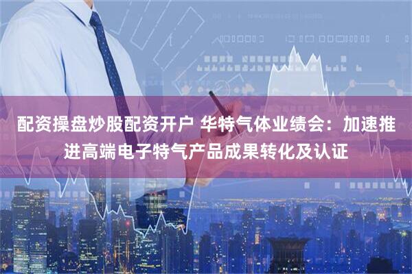 配资操盘炒股配资开户 华特气体业绩会：加速推进高端电子特气产品成果转化及认证