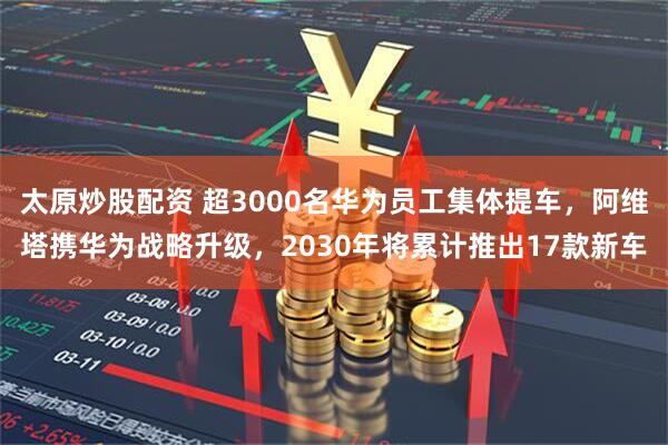 太原炒股配资 超3000名华为员工集体提车，阿维塔携华为战略升级，2030年将累计推出17款新车
