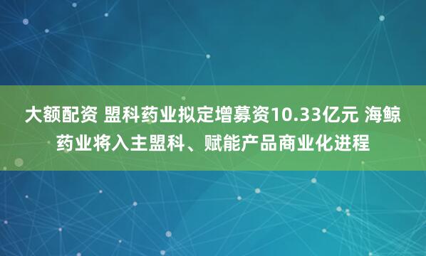 大额配资 盟科药业拟定增募资10.33亿元 海鲸药业将入主盟科、赋能产品商业化进程