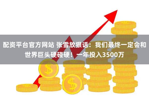 配资平台官方网站 张雪放狠话：我们最终一定会和世界巨头硬碰硬！一年投入3500万