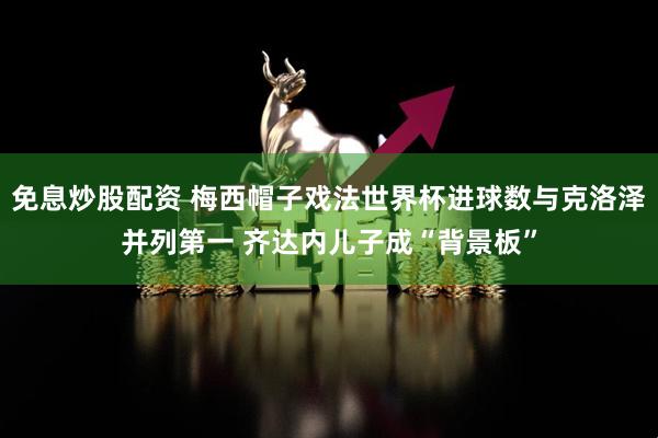 免息炒股配资 梅西帽子戏法世界杯进球数与克洛泽并列第一 齐达内儿子成“背景板”