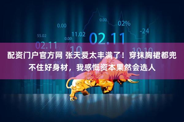 配资门户官方网 张天爱太丰满了！穿抹胸裙都兜不住好身材，我感慨资本果然会选人