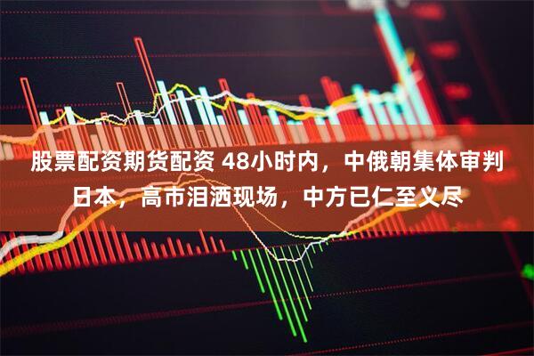 股票配资期货配资 48小时内，中俄朝集体审判日本，高市泪洒现场，中方已仁至义尽